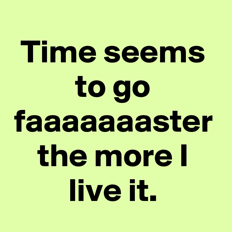 Time seems to go faaaaaaaster the more I live it.