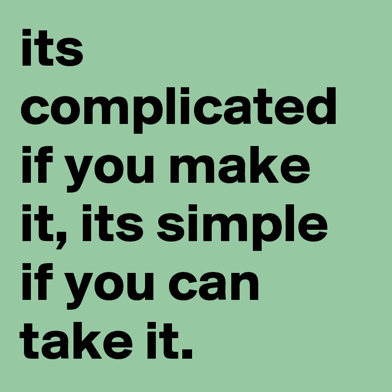 its complicated if you make it, its simple if you can take it.