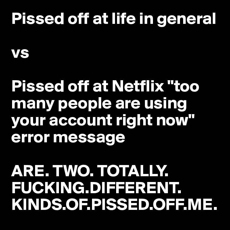Pissed off at life in general

vs

Pissed off at Netflix "too many people are using your account right now" error message 

ARE. TWO. TOTALLY. FUCKING.DIFFERENT.
KINDS.OF.PISSED.OFF.ME.