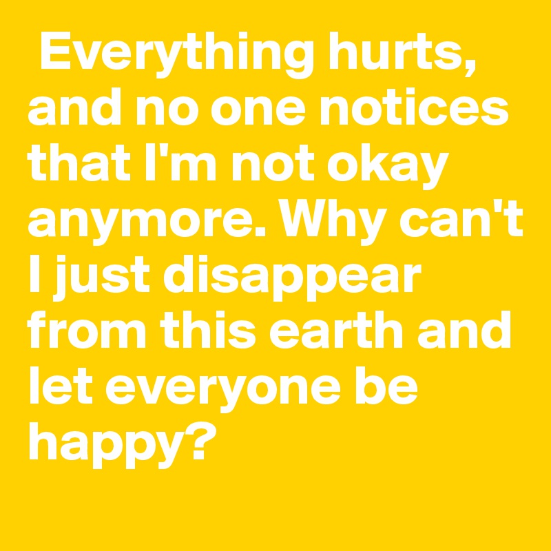  Everything hurts, and no one notices that I'm not okay anymore. Why can't I just disappear from this earth and let everyone be happy?