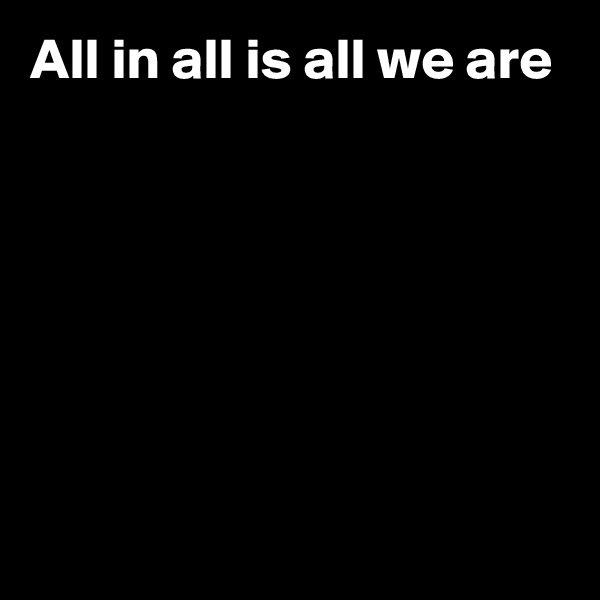 All in all is all we are






