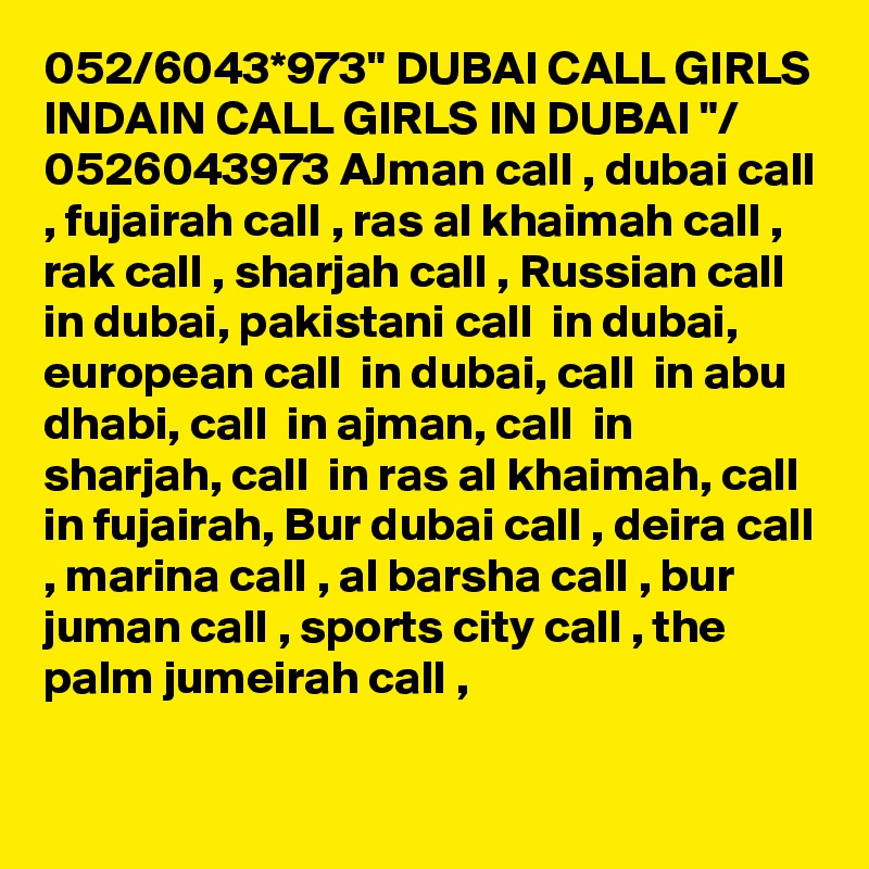 052/6043*973" DUBAI CALL GIRLS INDAIN CALL GIRLS IN DUBAI "/ 0526043973 AJman call , dubai call , fujairah call , ras al khaimah call , rak call , sharjah call , Russian call  in dubai, pakistani call  in dubai, european call  in dubai, call  in abu dhabi, call  in ajman, call  in sharjah, call  in ras al khaimah, call in fujairah, Bur dubai call , deira call , marina call , al barsha call , bur juman call , sports city call , the palm jumeirah call ,

