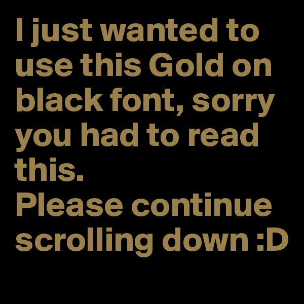 I just wanted to use this Gold on black font, sorry you had to read this.
Please continue scrolling down :D 