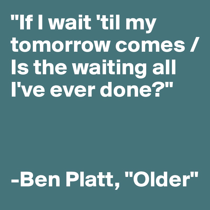 "If I wait 'til my tomorrow comes /
Is the waiting all I've ever done?"



-Ben Platt, "Older"