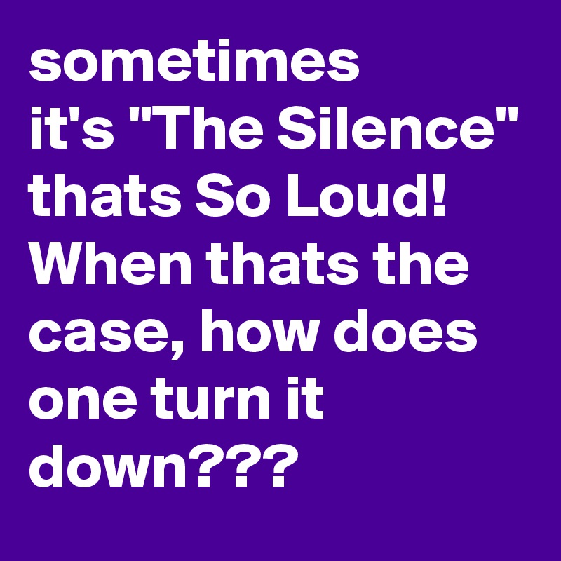 sometimes
it's "The Silence" thats So Loud!
When thats the case, how does one turn it down???