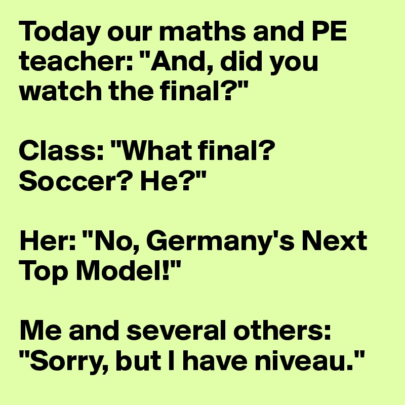 Today our maths and PE teacher: "And, did you watch the final?"

Class: "What final? Soccer? He?"

Her: "No, Germany's Next Top Model!"

Me and several others: "Sorry, but I have niveau."
