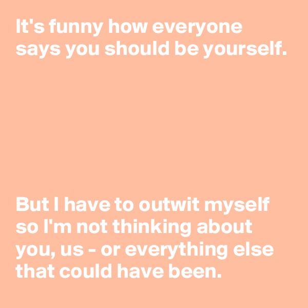 It's funny how everyone says you should be yourself.






But I have to outwit myself so I'm not thinking about you, us - or everything else  that could have been.