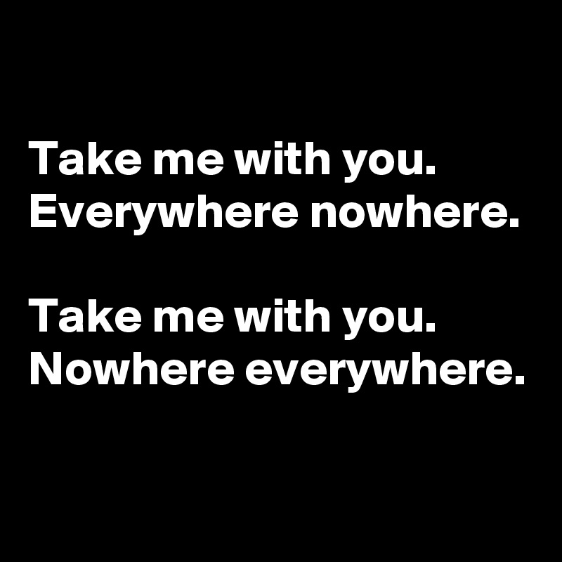 

Take me with you. Everywhere nowhere.

Take me with you. Nowhere everywhere.

