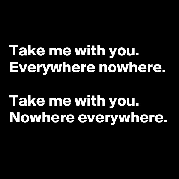 

Take me with you. Everywhere nowhere.

Take me with you. Nowhere everywhere.

