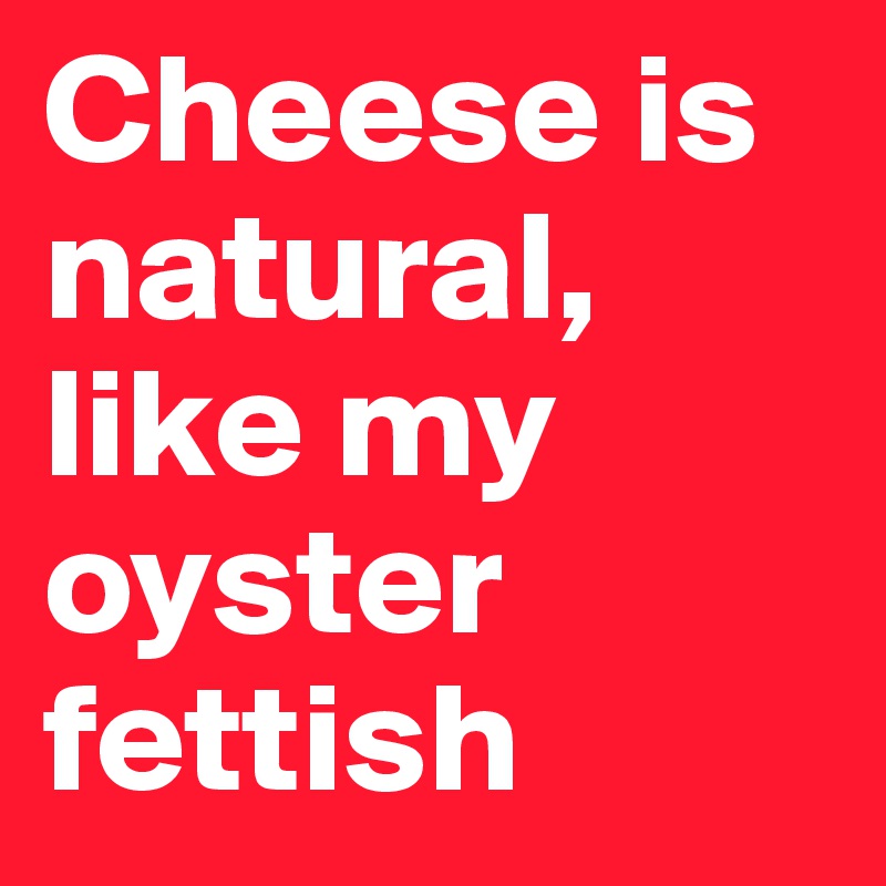 Cheese is natural, like my oyster fettish
