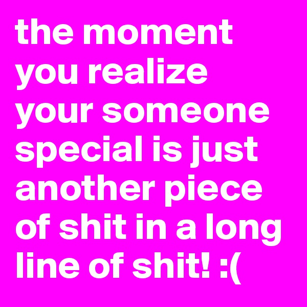 the moment you realize your someone special is just another piece of shit in a long line of shit! :(