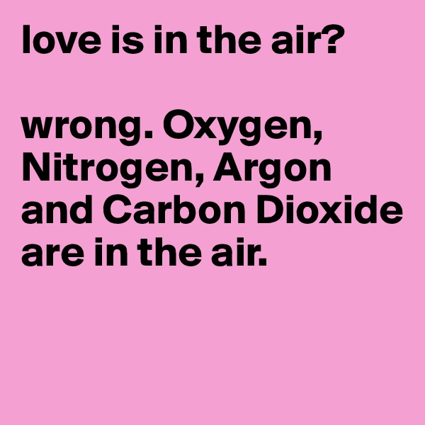love is in the air? 

wrong. Oxygen, Nitrogen, Argon and Carbon Dioxide are in the air. 

          