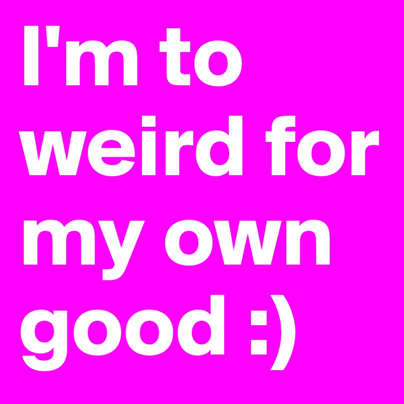 I'm to weird for my own  good :) 