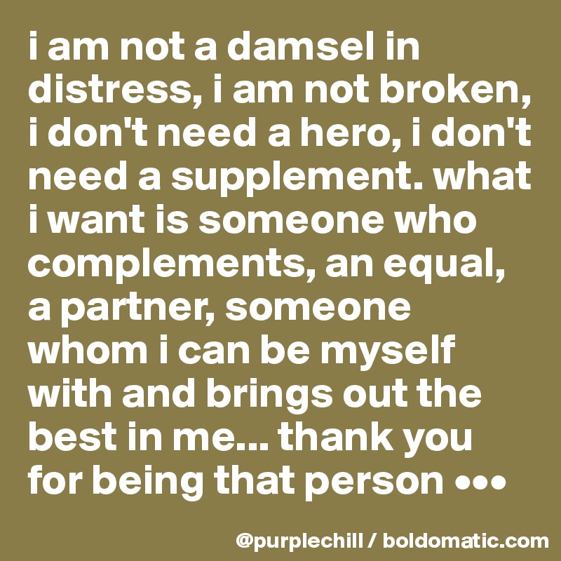 i am not a damsel in distress, i am not broken, i don't need a hero, i don't need a supplement. what i want is someone who complements, an equal, a partner, someone whom i can be myself with and brings out the best in me... thank you for being that person •••
