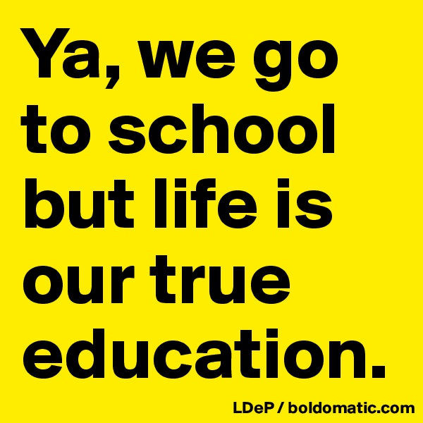 Ya, we go to school but life is our true education. 