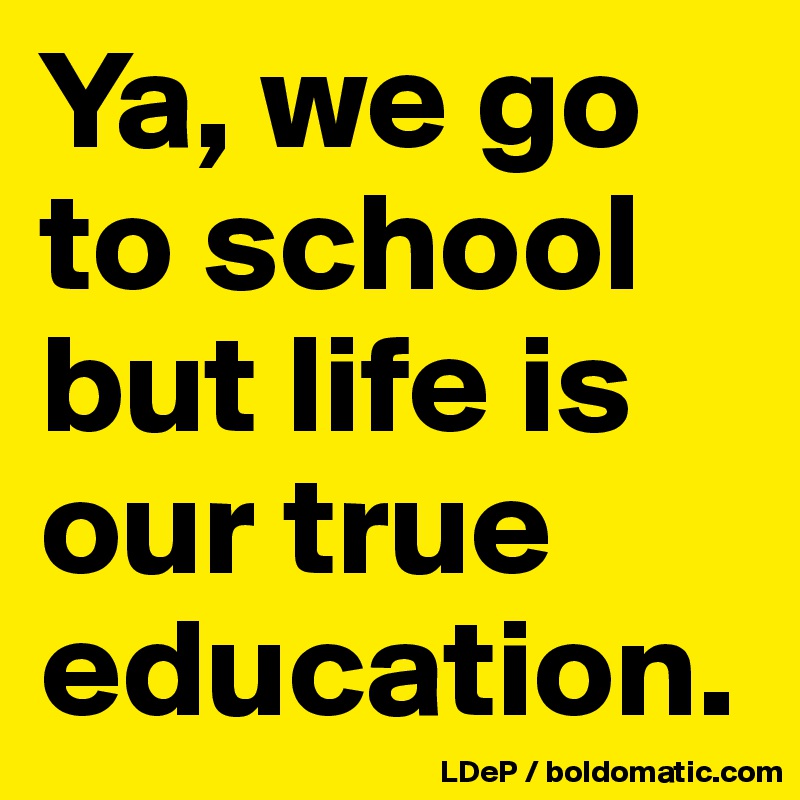 Ya, we go to school but life is our true education. 