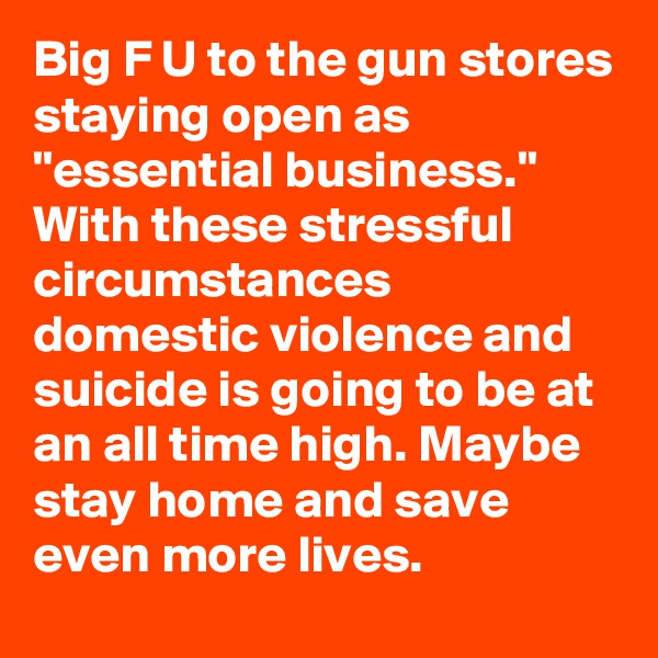 Big F U to the gun stores staying open as "essential business." With these stressful circumstances domestic violence and suicide is going to be at an all time high. Maybe stay home and save even more lives.