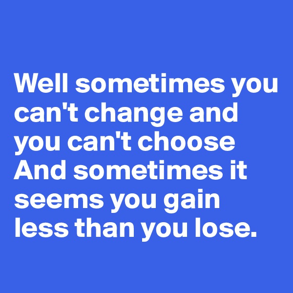 

Well sometimes you can't change and you can't choose
And sometimes it seems you gain less than you lose.