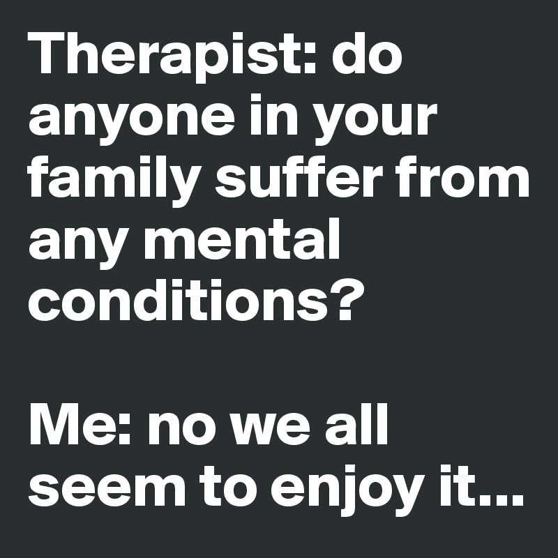 Therapist: do anyone in your family suffer from any mental conditions?

Me: no we all seem to enjoy it...