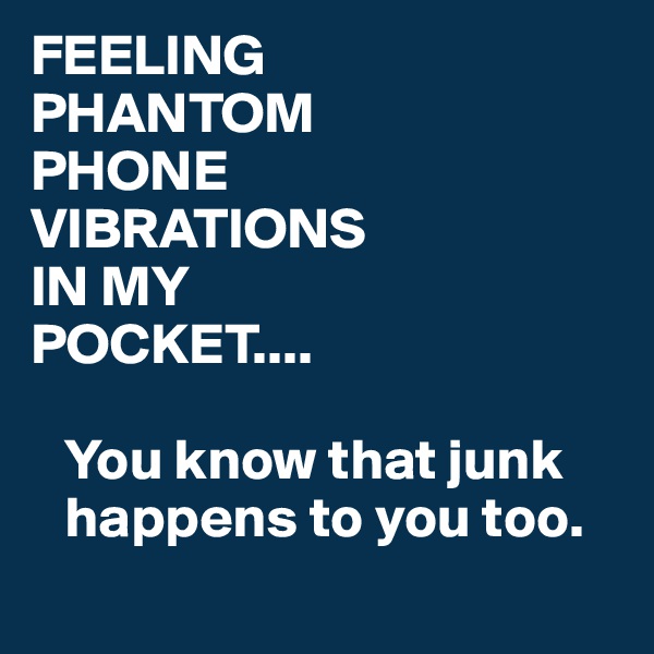 FEELING
PHANTOM 
PHONE 
VIBRATIONS 
IN MY 
POCKET....

   You know that junk  
   happens to you too.
         