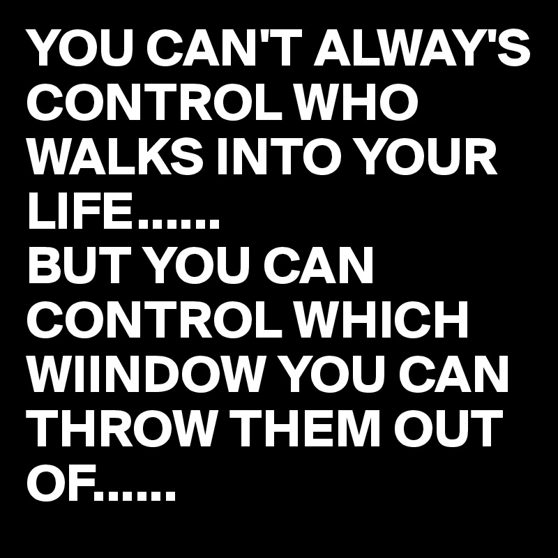 YOU CAN'T ALWAY'S 
CONTROL WHO WALKS INTO YOUR LIFE......
BUT YOU CAN CONTROL WHICH WIINDOW YOU CAN THROW THEM OUT OF......
