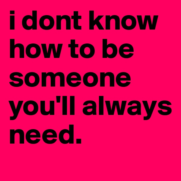 i dont know how to be someone you'll always need.