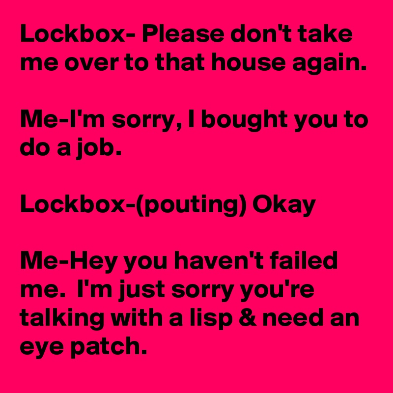 Lockbox- Please don't take me over to that house again.

Me-I'm sorry, I bought you to do a job.

Lockbox-(pouting) Okay

Me-Hey you haven't failed me.  I'm just sorry you're talking with a lisp & need an eye patch.
