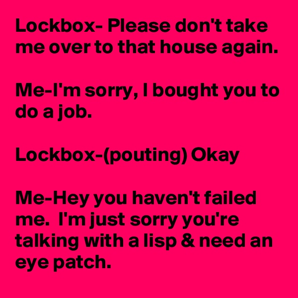 Lockbox- Please don't take me over to that house again.

Me-I'm sorry, I bought you to do a job.

Lockbox-(pouting) Okay

Me-Hey you haven't failed me.  I'm just sorry you're talking with a lisp & need an eye patch.