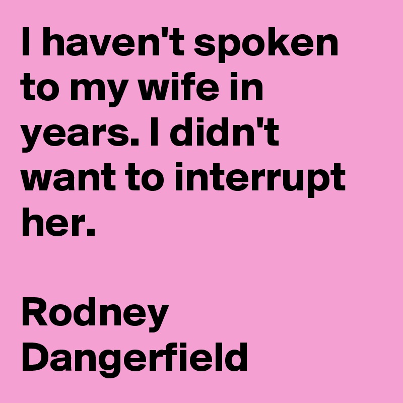 I haven't spoken to my wife in years. I didn't want to interrupt her.

Rodney Dangerfield
