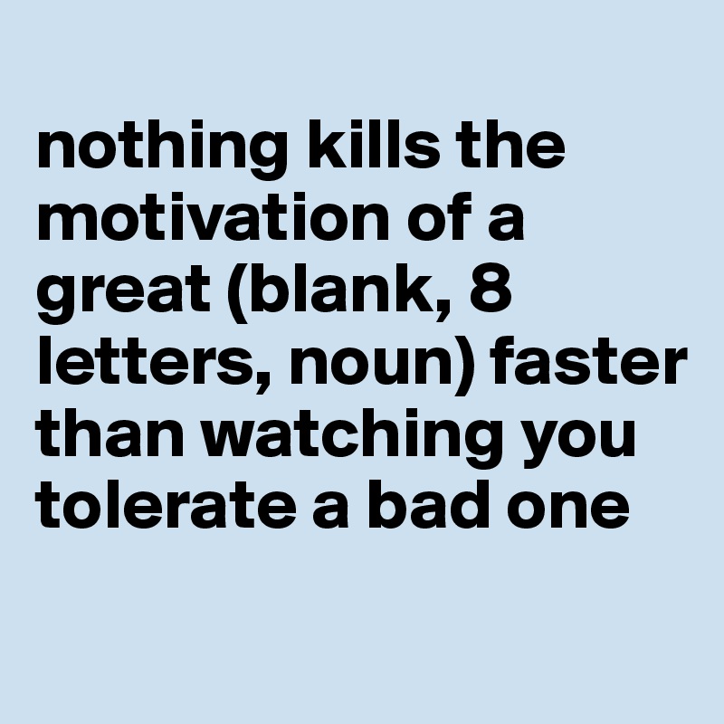 
nothing kills the motivation of a great (blank, 8 letters, noun) faster than watching you tolerate a bad one
