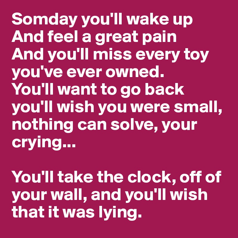 Somday you'll wake up
And feel a great pain
And you'll miss every toy you've ever owned.
You'll want to go back
you'll wish you were small, nothing can solve, your crying...

You'll take the clock, off of your wall, and you'll wish that it was lying.
