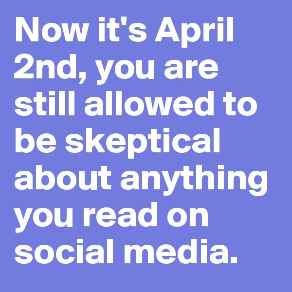Now it's April 2nd, you are still allowed to be skeptical about anything you read on social media.