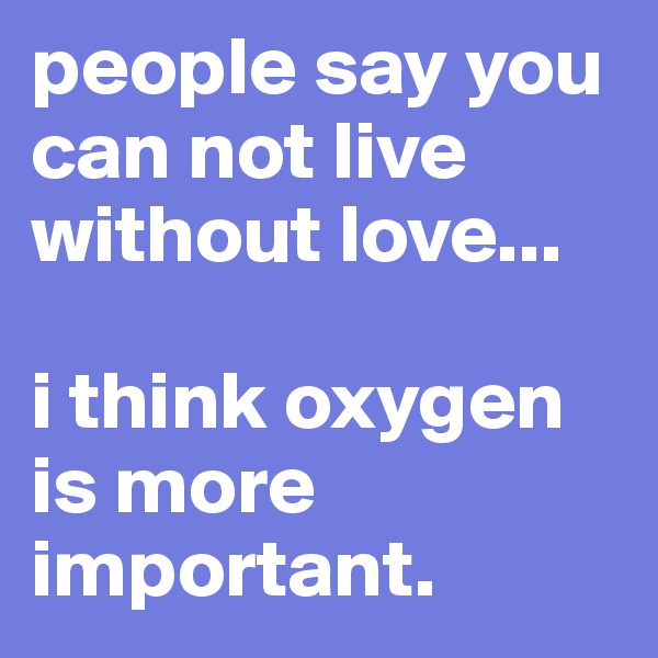 people say you can not live without love...

i think oxygen is more important.