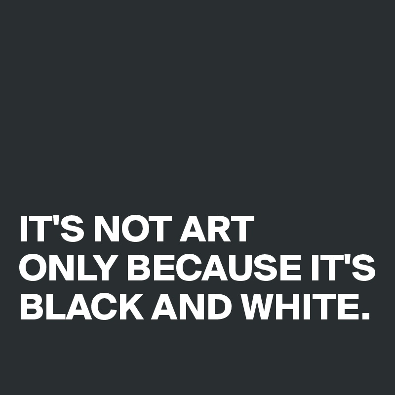 




IT'S NOT ART 
ONLY BECAUSE IT'S BLACK AND WHITE.