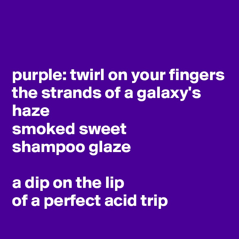 


purple: twirl on your fingers
the strands of a galaxy's haze
smoked sweet
shampoo glaze

a dip on the lip
of a perfect acid trip