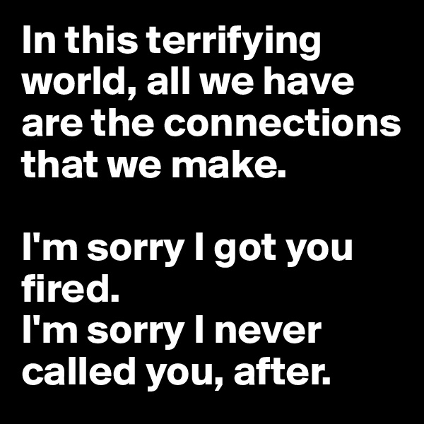 In this terrifying world, all we have are the connections that we make. 

I'm sorry I got you fired. 
I'm sorry I never called you, after.