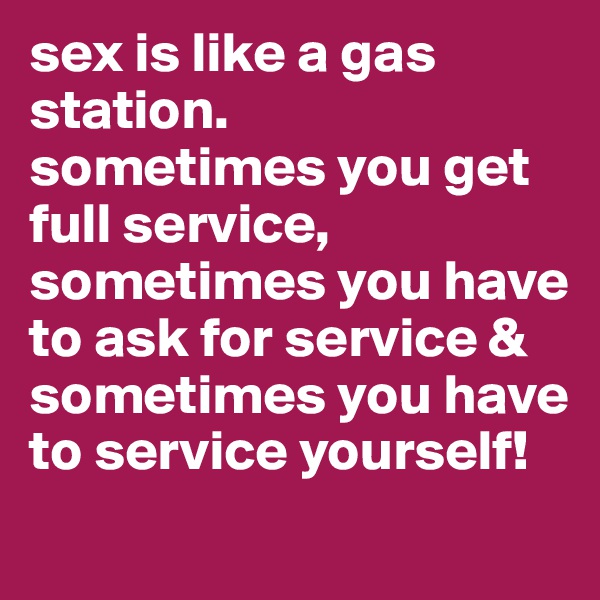 sex is like a gas station. 
sometimes you get full service, sometimes you have to ask for service & sometimes you have to service yourself! 