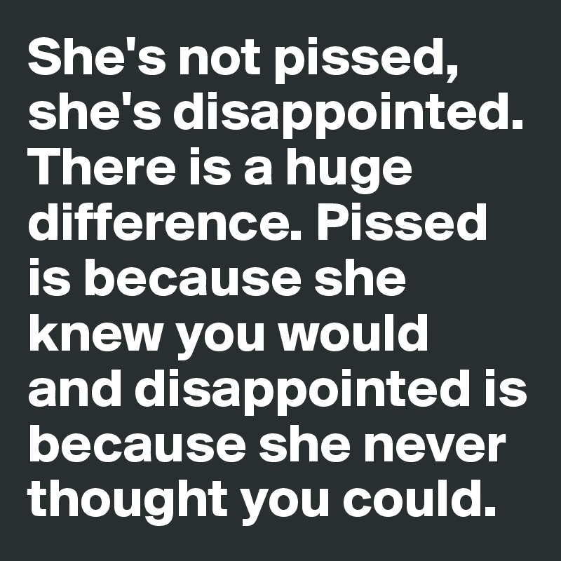 She's not pissed, she's disappointed. There is a huge difference. Pissed is because she knew you would and disappointed is because she never thought you could. 