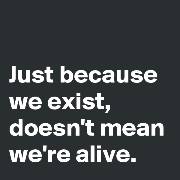 

Just because we exist, doesn't mean we're alive.