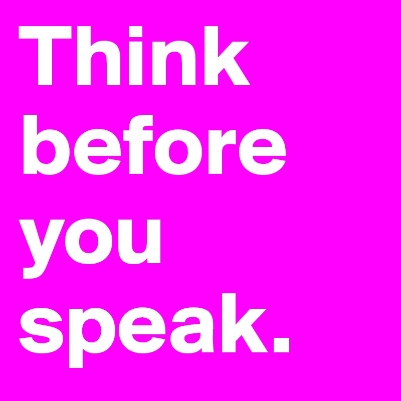 Think before you speak.