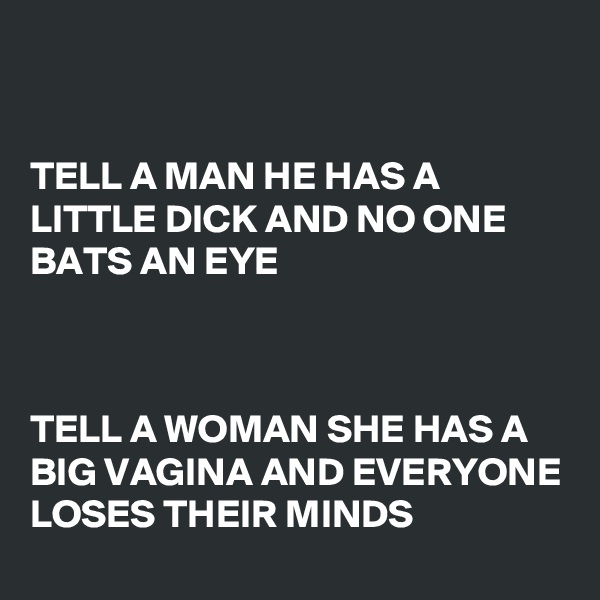 


TELL A MAN HE HAS A LITTLE DICK AND NO ONE BATS AN EYE



TELL A WOMAN SHE HAS A BIG VAGINA AND EVERYONE LOSES THEIR MINDS