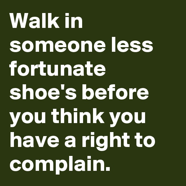 Walk in someone less fortunate shoe's before you think you have a right to complain. 