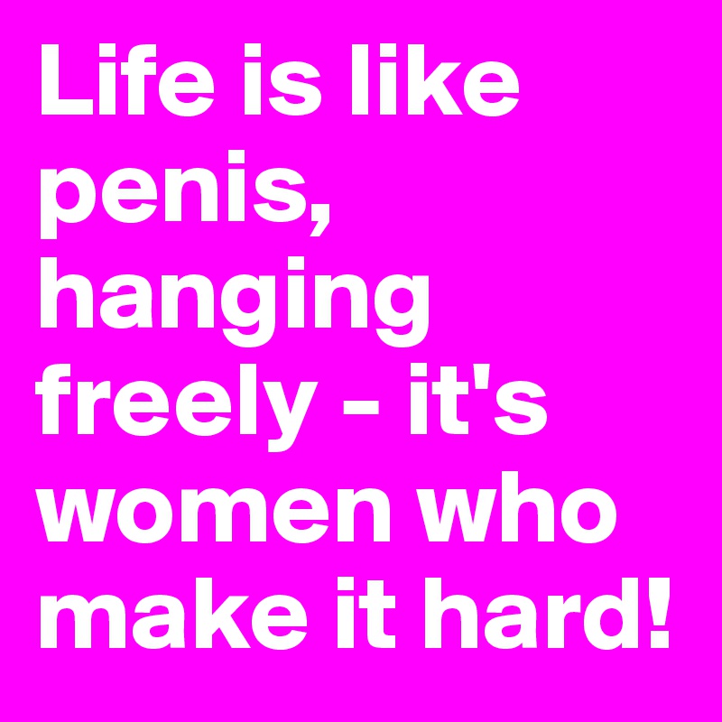 Life is like penis, hanging freely - it's women who make it hard!