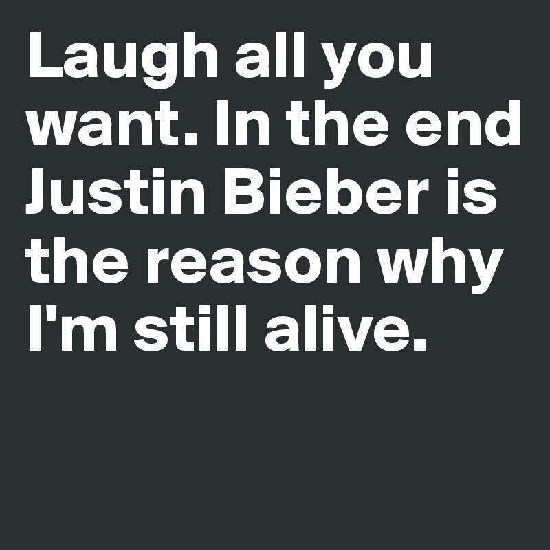 Laugh all you want. In the end Justin Bieber is the reason why I'm still alive.

