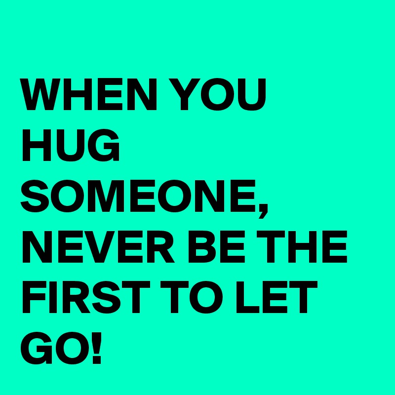 
WHEN YOU HUG SOMEONE, NEVER BE THE FIRST TO LET GO!