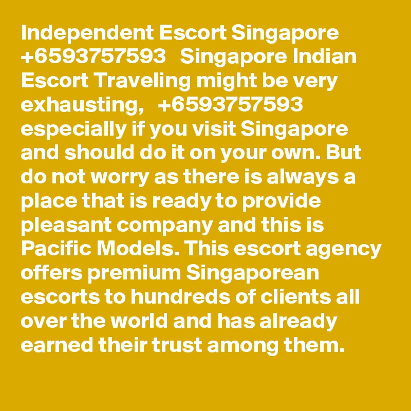 Independent Escort Singapore   +6593757593   Singapore Indian Escort Traveling might be very exhausting,   +6593757593 especially if you visit Singapore and should do it on your own. But do not worry as there is always a place that is ready to provide pleasant company and this is Pacific Models. This escort agency offers premium Singaporean escorts to hundreds of clients all over the world and has already earned their trust among them.