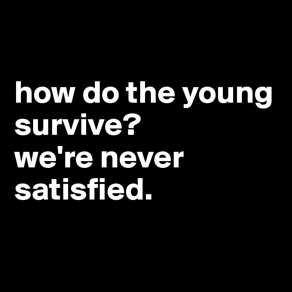 

how do the young survive?
we're never satisfied.

