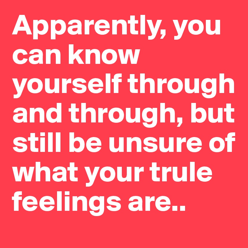 Apparently, you can know yourself through and through, but still be unsure of what your trule feelings are..