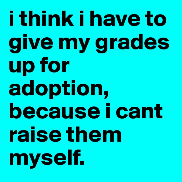 i think i have to give my grades up for adoption, because i cant raise them 
myself.
