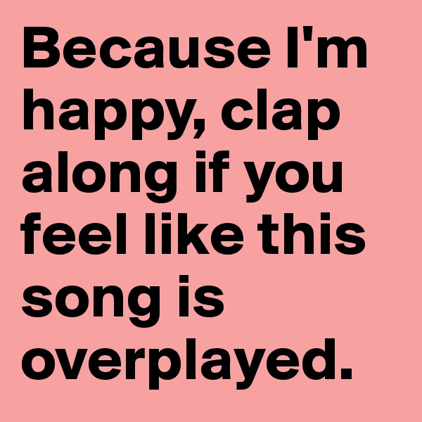Because I'm happy, clap along if you feel like this song is overplayed. 